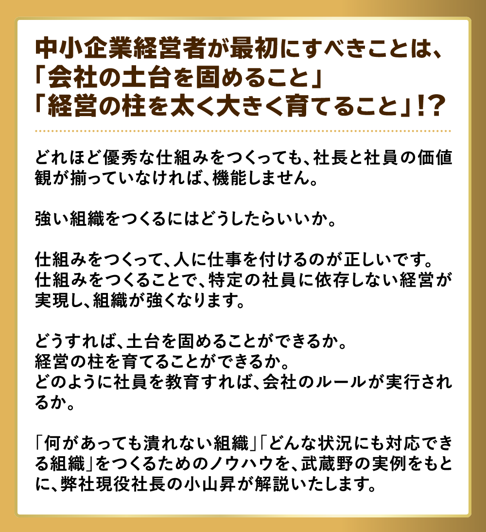 中小企業経営者が最初にすべきことは、「会社の土台を固めること」「経営の柱を太く大きく育てること」!?「何があっても潰れない組織」「どんな状況にも対応できる組織」をつくるためのノウハウを、武蔵野の実例をもとに、弊社現役社長の小山昇が解説いたします。